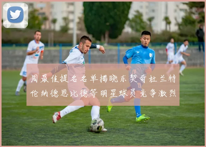 周最佳提名名单揭晓东契奇杜兰特伦纳德恩比德等明星球员竞争激烈