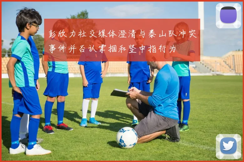 彭欣力社交媒体澄清与泰山队冲突事件并否认掌掴和竖中指行为