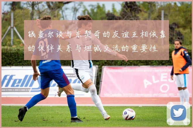 钱查尔谈与东契奇的友谊互相依靠的伙伴关系与坦诚交流的重要性