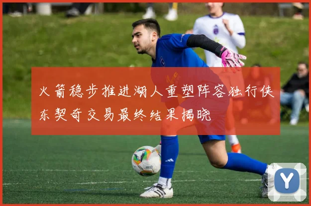 火箭稳步推进湖人重塑阵容独行侠东契奇交易最终结果揭晓