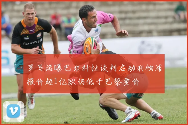 罗马诺曝巴尔科拉谈判启动利物浦报价超1亿欧仍低于巴黎要价