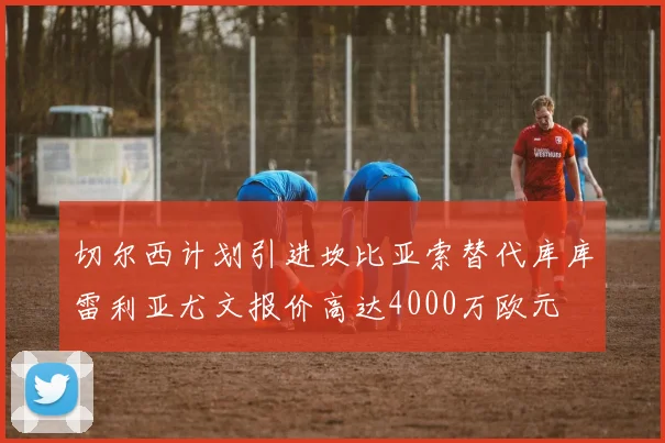 切尔西计划引进坎比亚索替代库库雷利亚尤文报价高达4000万欧元