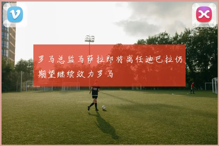 罗马总监马萨拉即将离任迪巴拉仍期望继续效力罗马