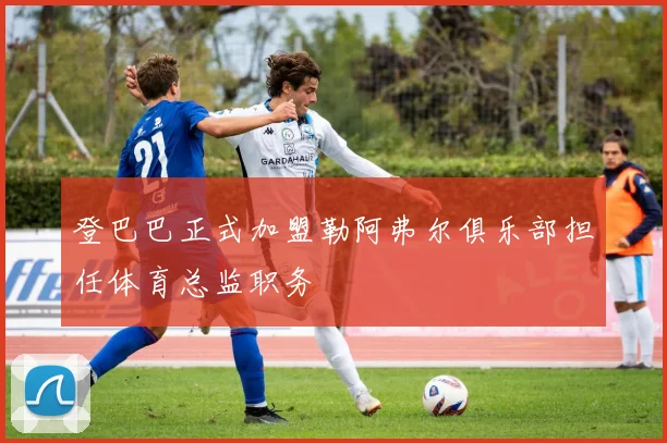 登巴巴正式加盟勒阿弗尔俱乐部担任体育总监职务