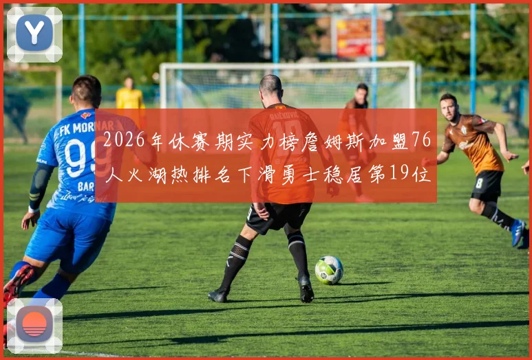 2026年休赛期实力榜詹姆斯加盟76人火湖热排名下滑勇士稳居第19位