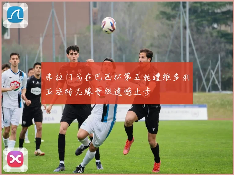 弗拉门戈在巴西杯第五轮遭维多利亚逆转无缘晋级遗憾止步