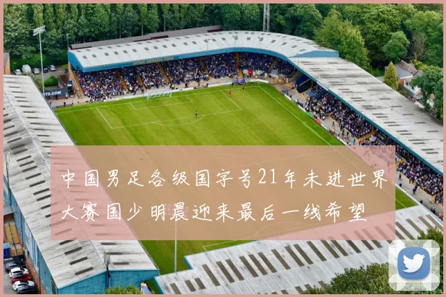 中国男足各级国字号21年未进世界大赛国少明晨迎来最后一线希望