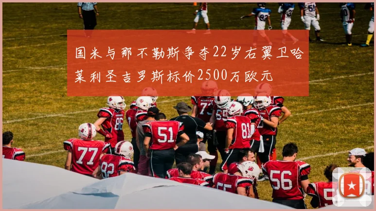 国米与那不勒斯争夺22岁右翼卫哈莱利圣吉罗斯标价2500万欧元