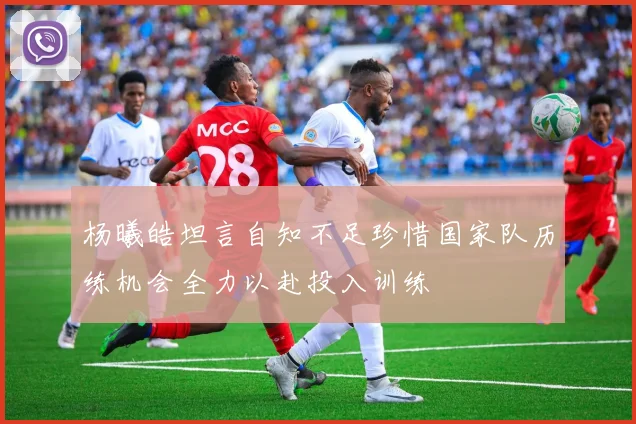 杨曦皓坦言自知不足珍惜国家队历练机会全力以赴投入训练