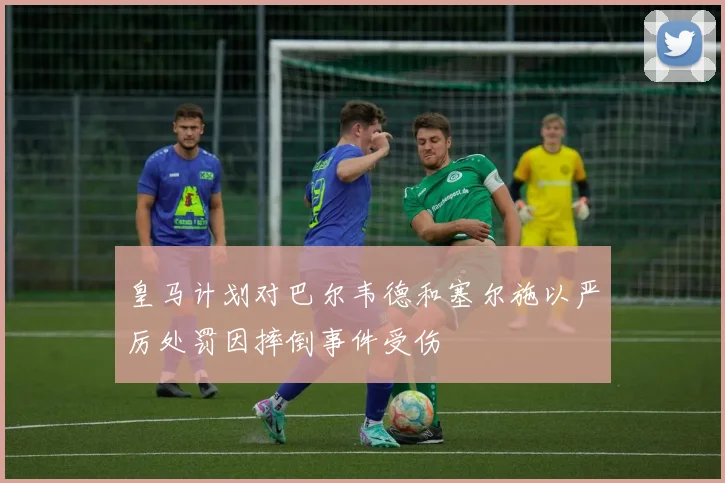 皇马计划对巴尔韦德和塞尔施以严厉处罚因摔倒事件受伤