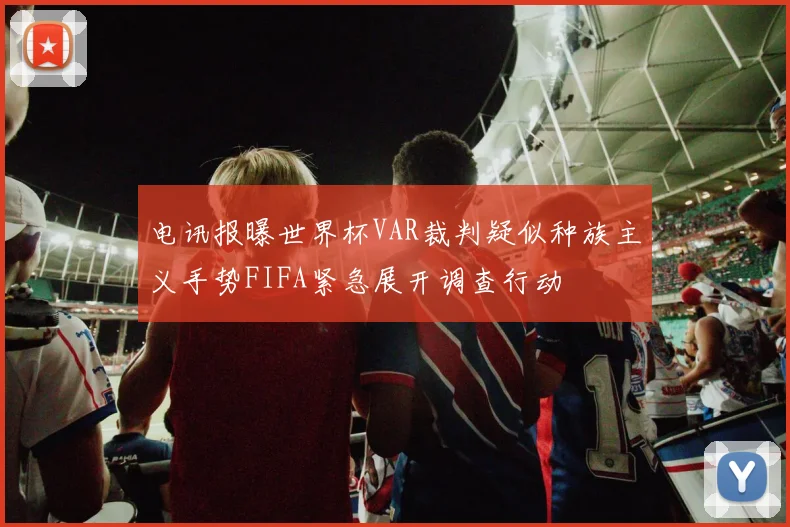 电讯报曝世界杯VAR裁判疑似种族主义手势FIFA紧急展开调查行动