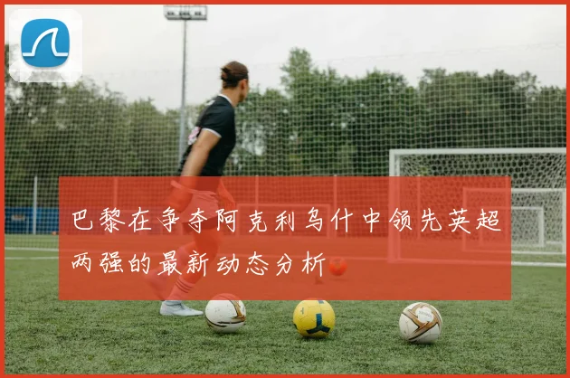 巴黎在争夺阿克利乌什中领先英超两强的最新动态分析