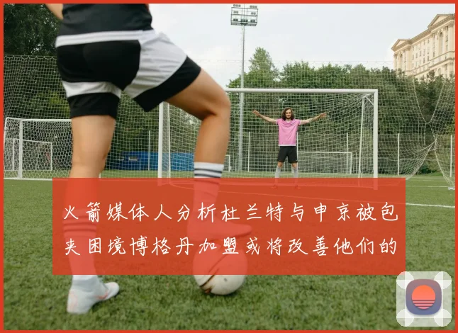 火箭媒体人分析杜兰特与申京被包夹困境博格丹加盟或将改善他们的进攻空间