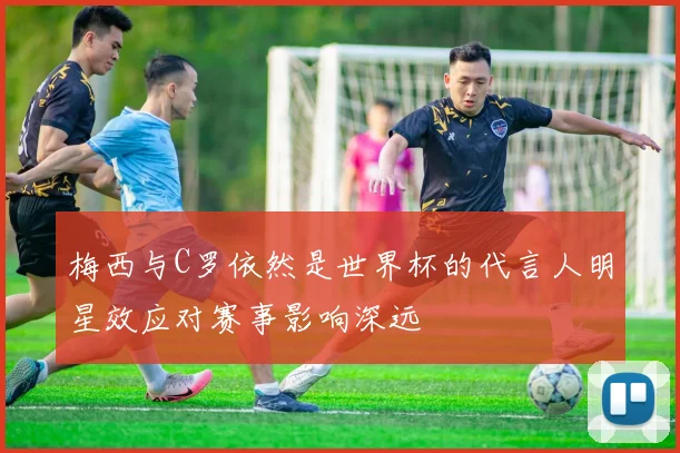梅西与C罗依然是世界杯的代言人明星效应对赛事影响深远