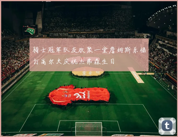 骑士冠军队友欢聚一堂詹姆斯乐福打高尔夫庆祝杰弗森生日