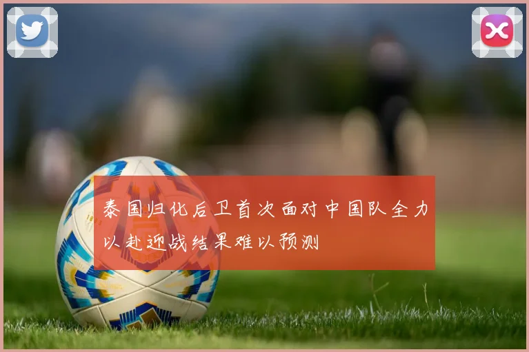 泰国归化后卫首次面对中国队全力以赴迎战结果难以预测