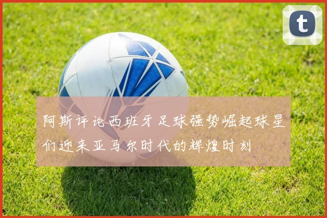 阿斯评论西班牙足球强势崛起球星们迎来亚马尔时代的辉煌时刻